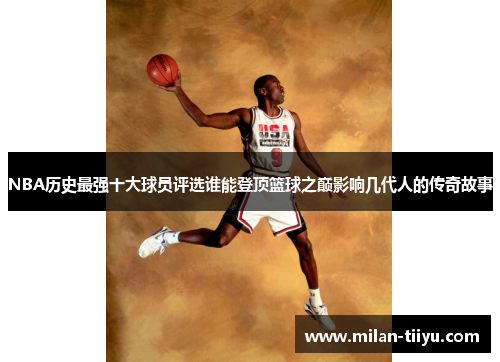 NBA历史最强十大球员评选谁能登顶篮球之巅影响几代人的传奇故事
