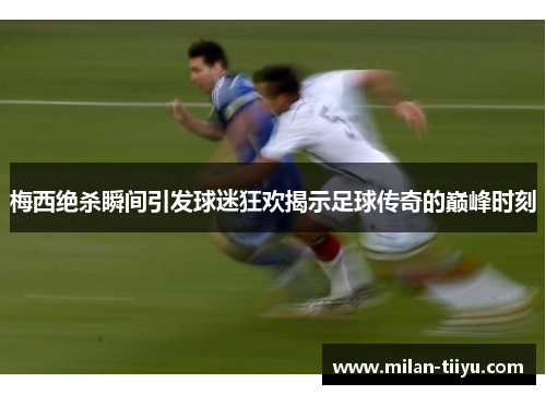 梅西绝杀瞬间引发球迷狂欢揭示足球传奇的巅峰时刻