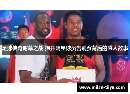 足球传奇谢幕之战 揭开明星球员告别赛背后的感人故事
