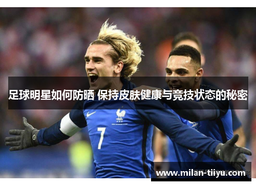 足球明星如何防晒 保持皮肤健康与竞技状态的秘密