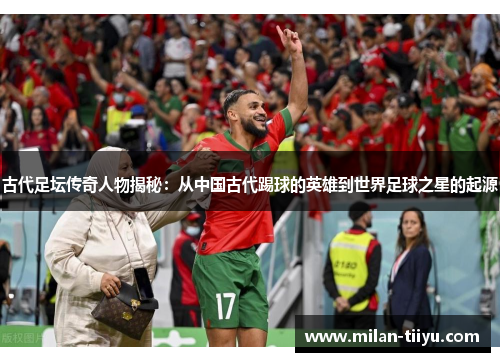 古代足坛传奇人物揭秘：从中国古代踢球的英雄到世界足球之星的起源
