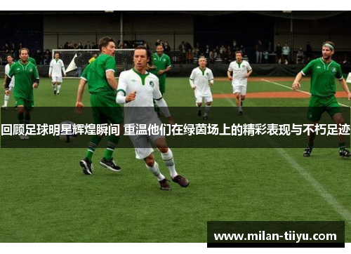回顾足球明星辉煌瞬间 重温他们在绿茵场上的精彩表现与不朽足迹