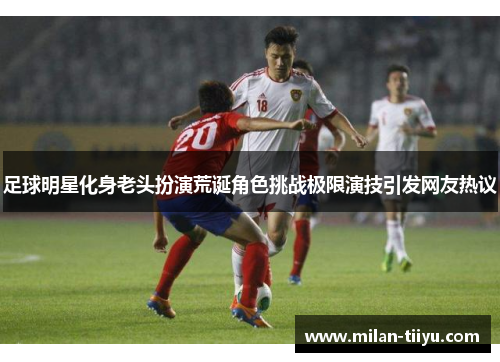 足球明星化身老头扮演荒诞角色挑战极限演技引发网友热议