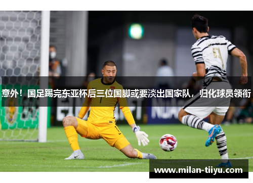 意外！国足踢完东亚杯后三位国脚或要淡出国家队，归化球员领衔