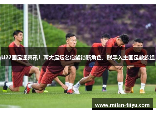 U22国足迎喜讯！两大足坛名宿解锁新角色，联手入主国足教练组